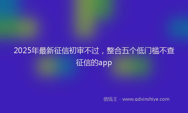 2025年最新征信初审不过，整合五个低门槛不查征信的app