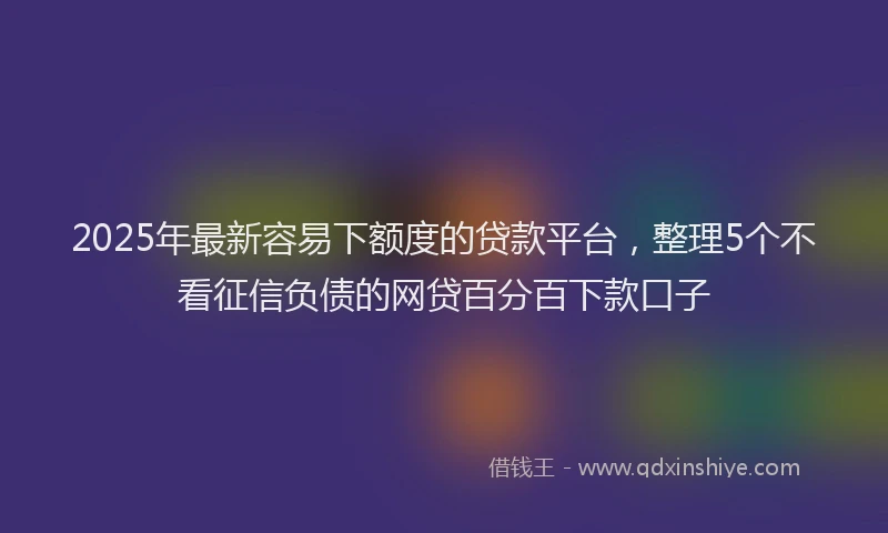 2025年最新容易下额度的贷款平台，整理5个不看征信负债的网贷百分百下款口子