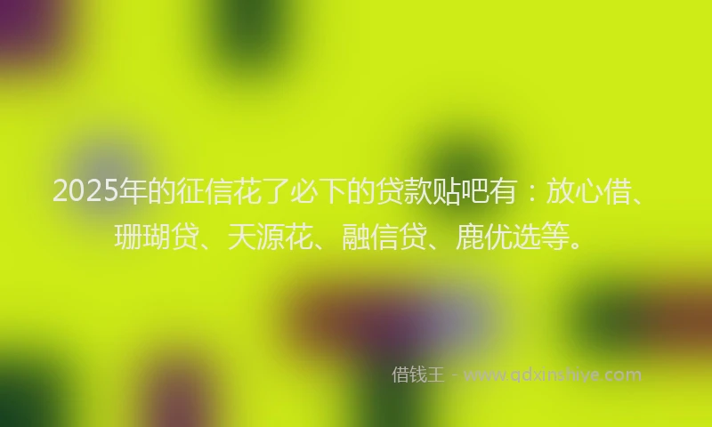 2025年的征信花了必下的贷款贴吧有：放心借、珊瑚贷、天源花、融信贷、鹿优选等。