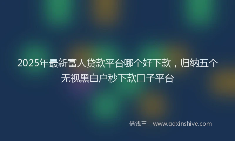 2025年最新富人贷款平台哪个好下款，归纳五个无视黑白户秒下款口子平台