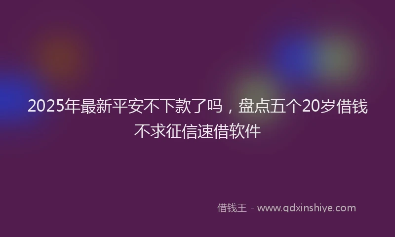 2025年最新平安不下款了吗，盘点五个20岁借钱不求征信速借软件
