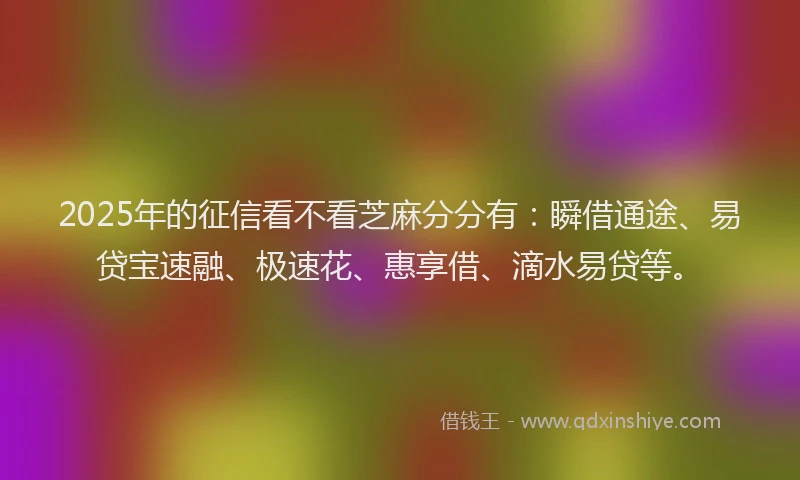 2025年的征信看不看芝麻分分有：瞬借通途、易贷宝速融、极速花、惠享借、滴水易贷等。
