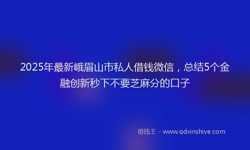2025年最新峨眉山市私人借钱微信，总结5个金融创新秒下不要芝麻分的口子