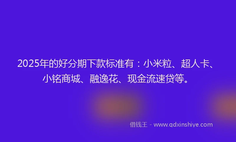 2025年的好分期下款标准有：小米粒、超人卡、小铭商城、融逸花、现金流速贷等。