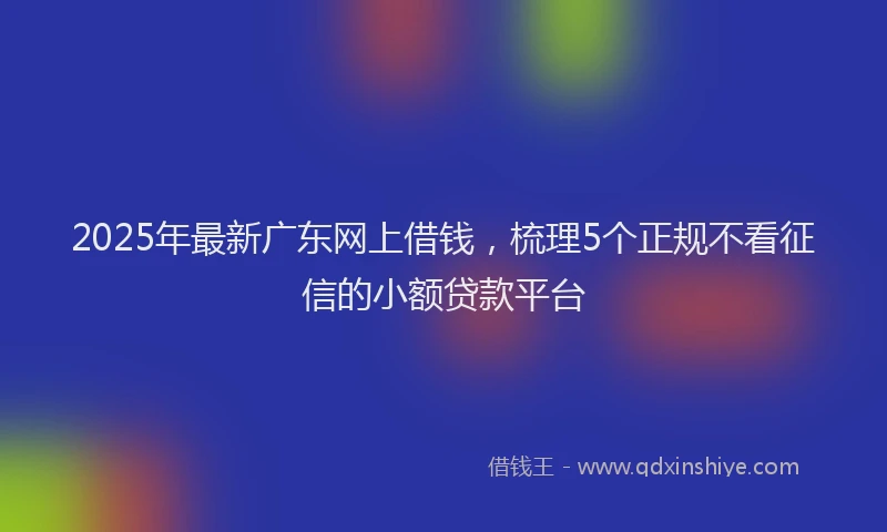 2025年最新广东网上借钱，梳理5个正规不看征信的小额贷款平台