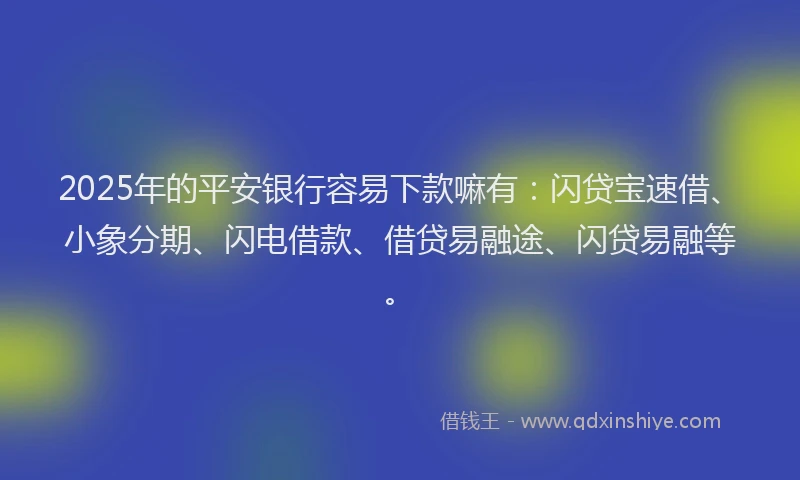 2025年的平安银行容易下款嘛有：闪贷宝速借、小象分期、闪电借款、借贷易融途、闪贷易融等。