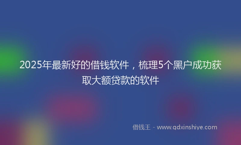 2025年最新好的借钱软件，梳理5个黑户成功获取大额贷款的软件