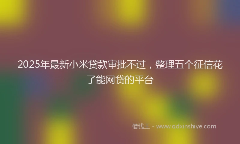 2025年最新小米贷款审批不过，整理五个征信花了能网贷的平台
