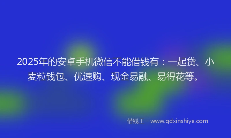 2025年的安卓手机微信不能借钱有：一起贷、小麦粒钱包、优速购、现金易融、易得花等。