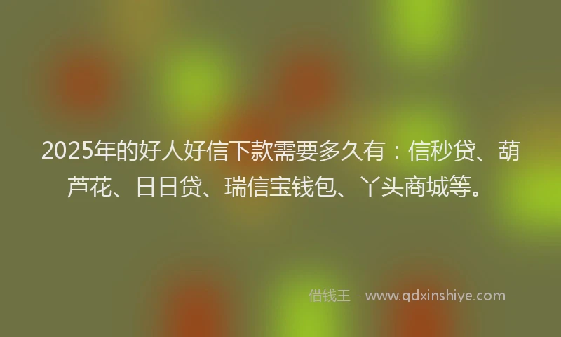 2025年的好人好信下款需要多久有：信秒贷、葫芦花、日日贷、瑞信宝钱包、丫头商城等。