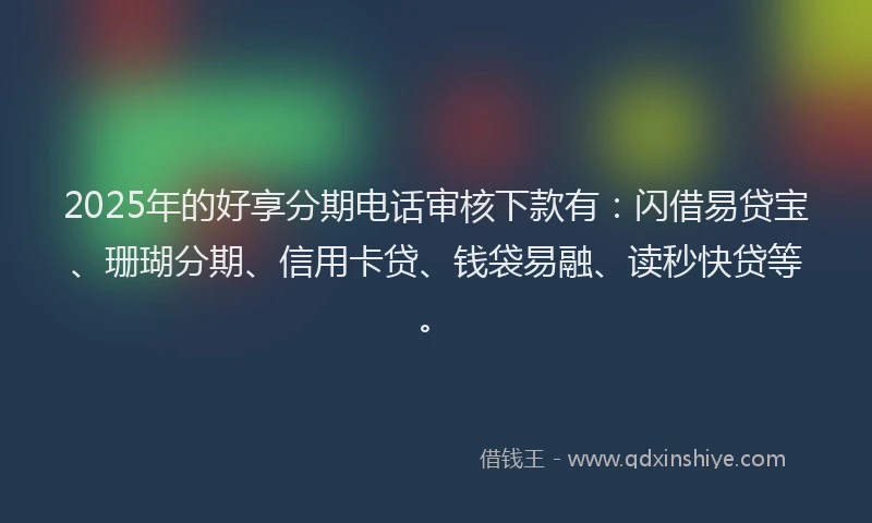 2025年的好享分期电话审核下款有：闪借易贷宝、珊瑚分期、信用卡贷、钱袋易融、读秒快贷等。