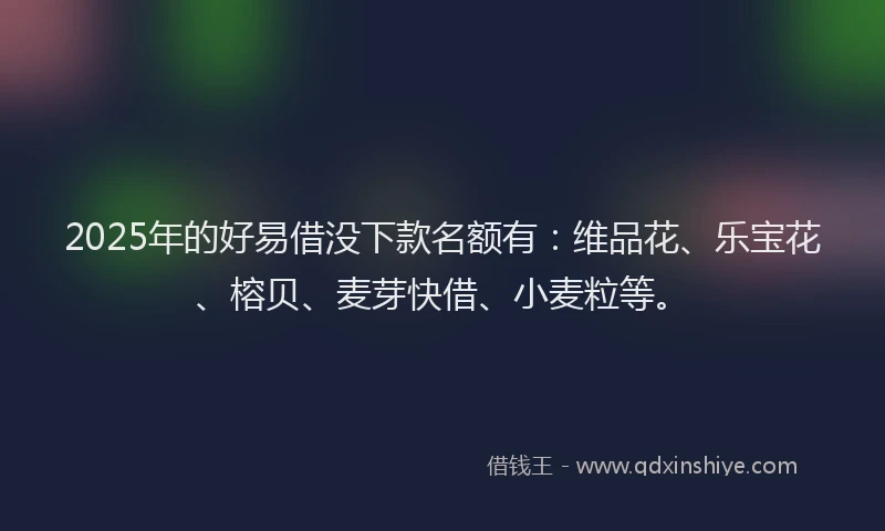 2025年的好易借没下款名额有：维品花、乐宝花、榕贝、麦芽快借、小麦粒等。