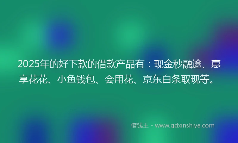 2025年的好下款的借款产品有：现金秒融途、惠享花花、小鱼钱包、会用花、京东白条取现等。
