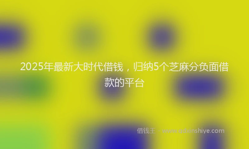 2025年最新大时代借钱，归纳5个芝麻分负面借款的平台