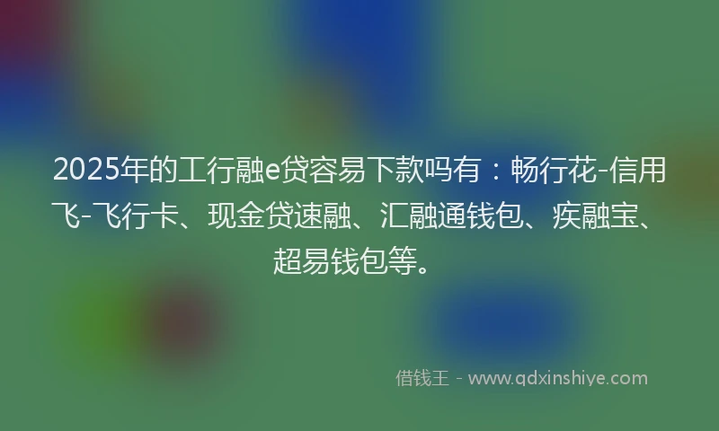 2025年的工行融e贷容易下款吗有：畅行花-信用飞-飞行卡、现金贷速融、汇融通钱包、疾融宝、超易钱包等。