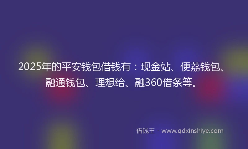 2025年的平安钱包借钱有：现金站、便荔钱包、融通钱包、理想给、融360借条等。
