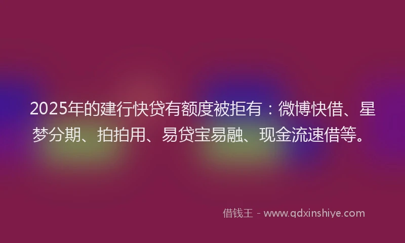 2025年的建行快贷有额度被拒有：微博快借、星梦分期、拍拍用、易贷宝易融、现金流速借等。