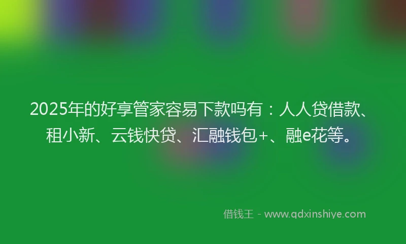 2025年的好享管家容易下款吗有：人人贷借款、租小新、云钱快贷、汇融钱包+、融e花等。