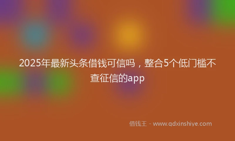 2025年最新头条借钱可信吗，整合5个低门槛不查征信的app