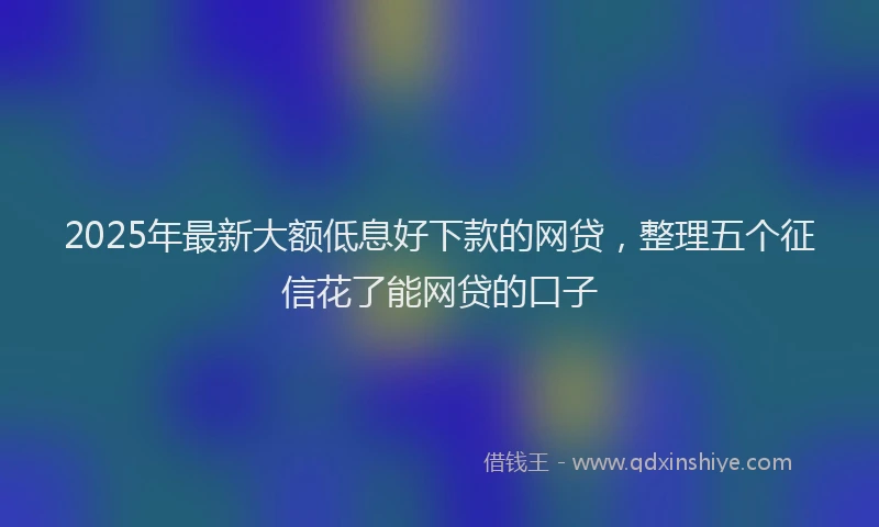 2025年最新大额低息好下款的网贷，整理五个征信花了能网贷的口子