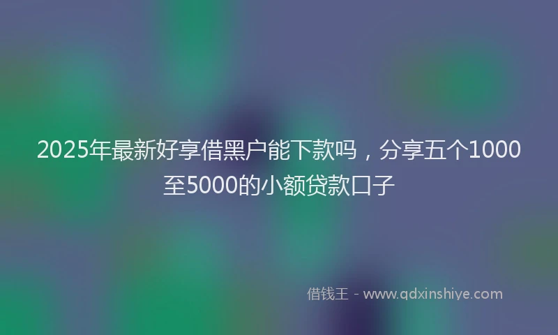 2025年最新好享借黑户能下款吗，分享五个1000至5000的小额贷款口子