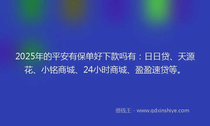 2025年的平安有保单好下款吗有：日日贷、天源花、小铭商城、24小时商城、盈盈速贷等。
