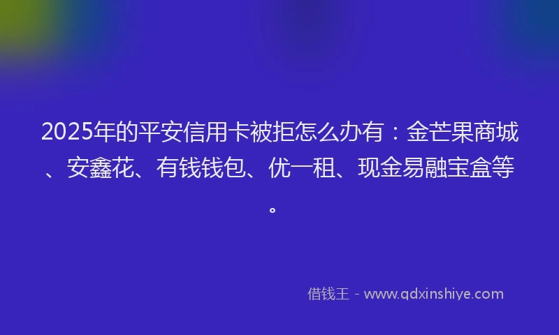 2025年的平安信用卡被拒怎么办有：金芒果商城、安鑫花、有钱钱包、优一租、现金易融宝盒等。