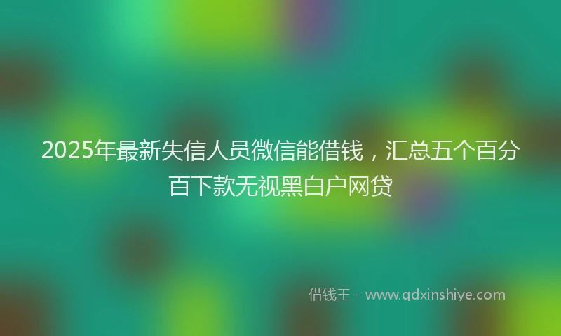2025年最新失信人员微信能借钱，汇总五个百分百下款无视黑白户网贷