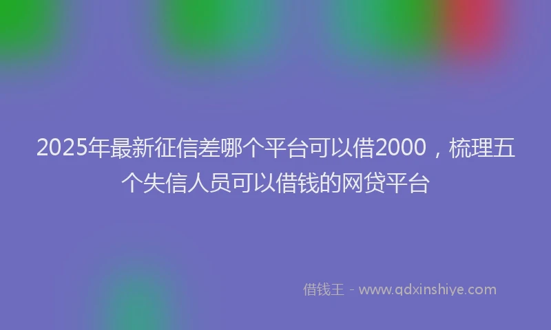 2025年最新征信差哪个平台可以借2000，梳理五个失信人员可以借钱的网贷平台