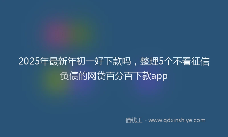 2025年最新年初一好下款吗，整理5个不看征信负债的网贷百分百下款app