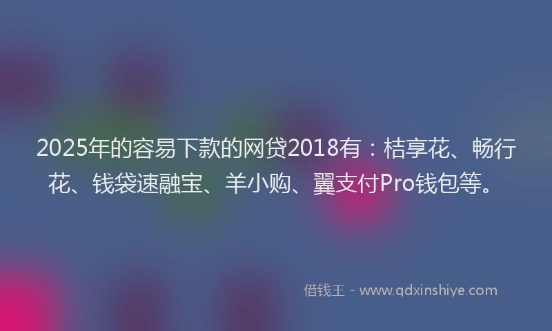 2025年的容易下款的网贷2018有：桔享花、畅行花、钱袋速融宝、羊小购、翼支付Pro钱包等。