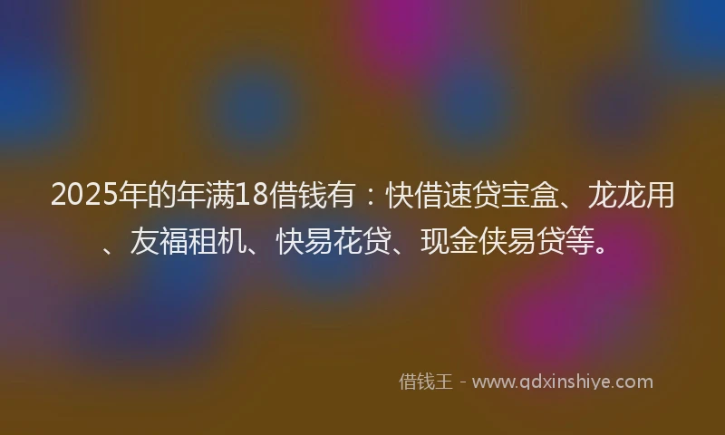 2025年的年满18借钱有：快借速贷宝盒、龙龙用、友福租机、快易花贷、现金侠易贷等。