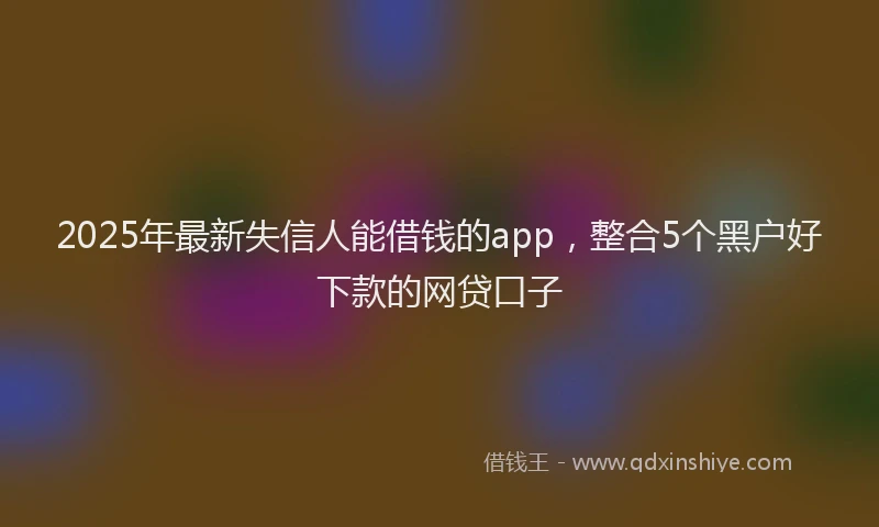 2025年最新失信人能借钱的app，整合5个黑户好下款的网贷口子