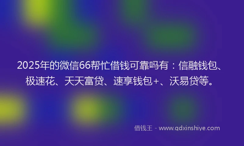 2025年的微信66帮忙借钱可靠吗有：信融钱包、极速花、天天富贷、速享钱包+、沃易贷等。