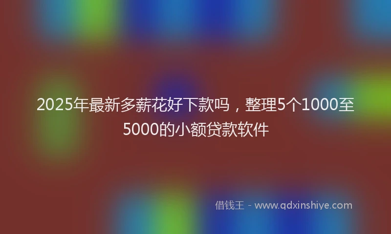 2025年最新多薪花好下款吗，整理5个1000至5000的小额贷款软件