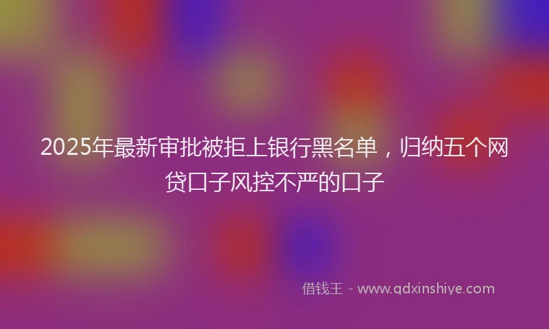 2025年最新审批被拒上银行黑名单，归纳五个网贷口子风控不严的口子