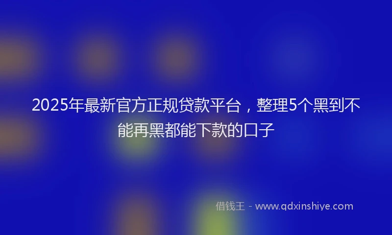 2025年最新官方正规贷款平台，整理5个黑到不能再黑都能下款的口子