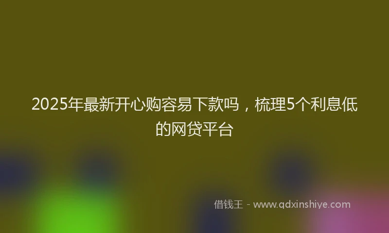2025年最新开心购容易下款吗，梳理5个利息低的网贷平台