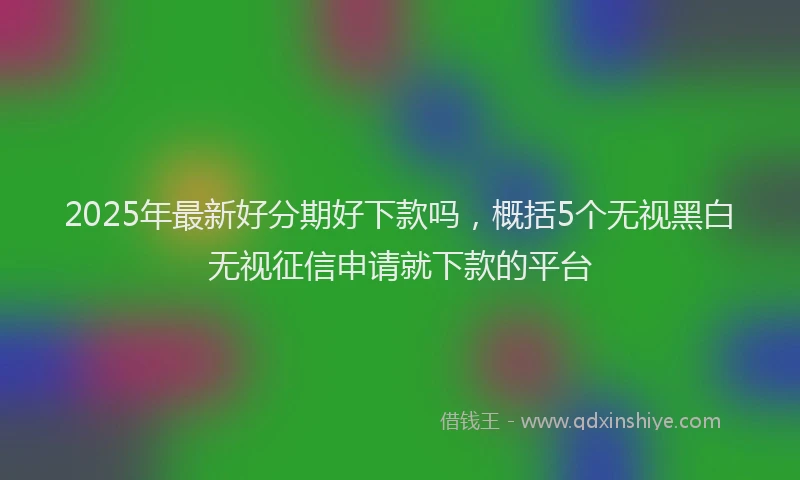 2025年最新好分期好下款吗，概括5个无视黑白无视征信申请就下款的平台