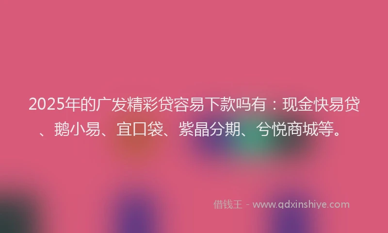 2025年的广发精彩贷容易下款吗有：现金快易贷、鹅小易、宜口袋、紫晶分期、兮悦商城等。