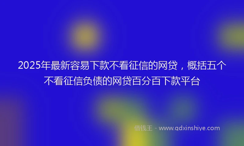 2025年最新容易下款不看征信的网贷，概括五个不看征信负债的网贷百分百下款平台
