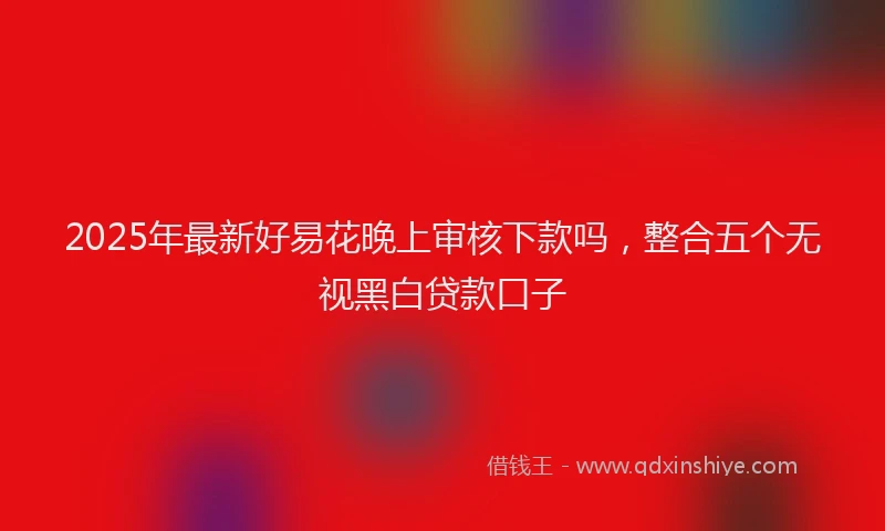 2025年最新好易花晚上审核下款吗，整合五个无视黑白贷款口子