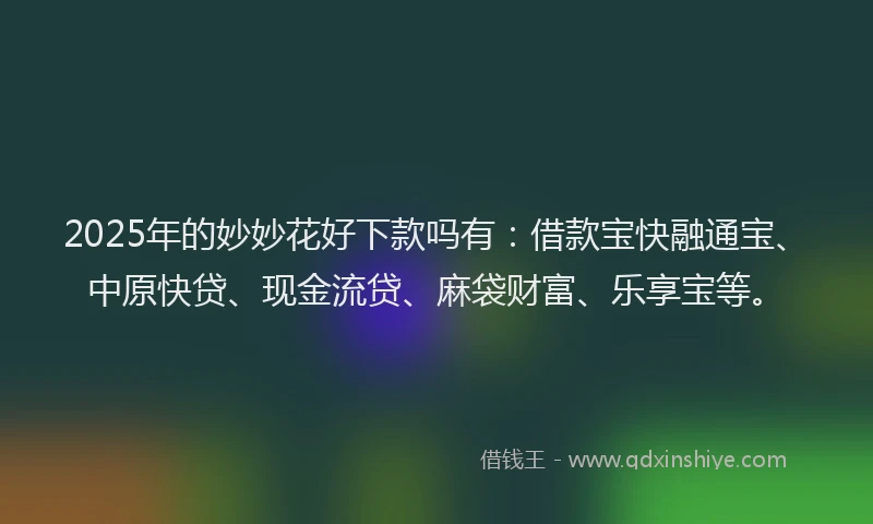 2025年的妙妙花好下款吗有：借款宝快融通宝、中原快贷、现金流贷、麻袋财富、乐享宝等。