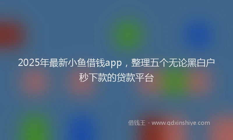 2025年最新小鱼借钱app，整理五个无论黑白户秒下款的贷款平台