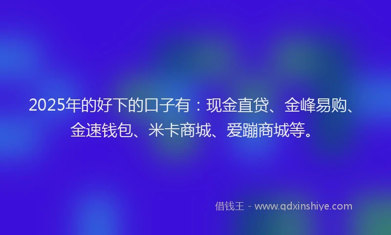 2025年的好下的口子有：现金直贷、金峰易购、金速钱包、米卡商城、爱蹦商城等。