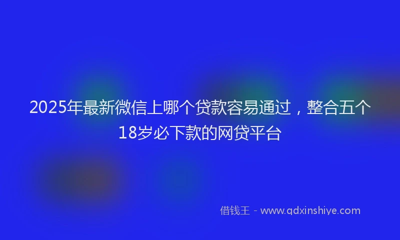 2025年最新微信上哪个贷款容易通过，整合五个18岁必下款的网贷平台