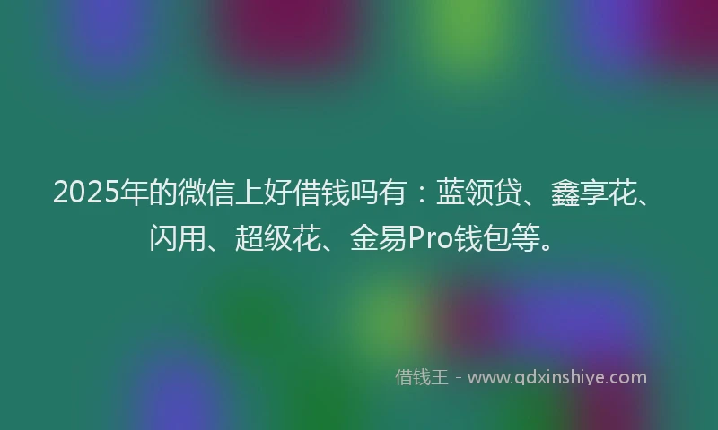 2025年的微信上好借钱吗有：蓝领贷、鑫享花、闪用、超级花、金易Pro钱包等。