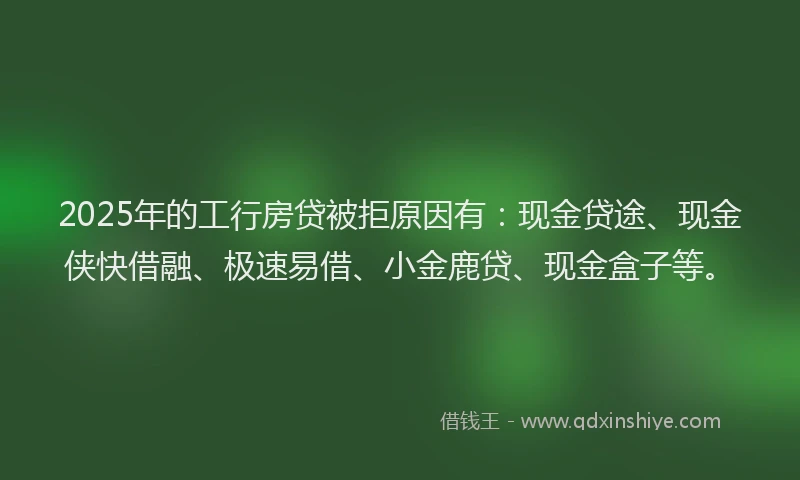 2025年的工行房贷被拒原因有：现金贷途、现金侠快借融、极速易借、小金鹿贷、现金盒子等。