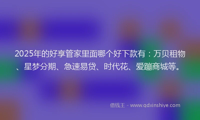 2025年的好享管家里面哪个好下款有：万贝租物、星梦分期、急速易贷、时代花、爱蹦商城等。