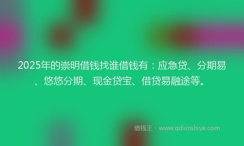 2025年的崇明借钱找谁借钱有：应急贷、分期易、悠悠分期、现金贷宝、借贷易融途等。